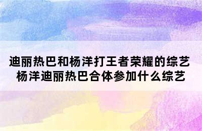 迪丽热巴和杨洋打王者荣耀的综艺 杨洋迪丽热巴合体参加什么综艺